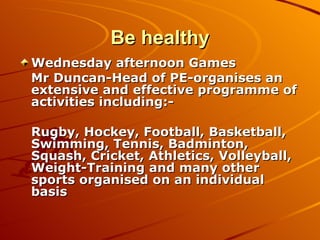 Be healthy Wednesday afternoon Games Mr Duncan-Head of PE-organises an extensive and effective programme of activities including:- Rugby, Hockey, Football, Basketball, Swimming, Tennis, Badminton, Squash, Cricket, Athletics, Volleyball, Weight-Training and many other sports organised on an individual basis 