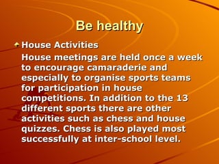Be healthy House Activities House meetings are held once a week to encourage camaraderie and especially to organise sports teams for participation in house competitions. In addition to the 13 different sports there are other activities such as chess and house quizzes. Chess is also played most successfully at inter-school level. 