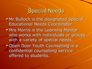 Special Needs Mr Bulloch is the designated Special Educational Needs Coordinator Mrs Morris is the Learning Mentor who works with individuals or groups with a variety of special needs. Open Door Youth Counselling is a confidential counselling service offered to students. 