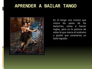 APRENDER A BAILAR TANGO 	Es el tango una música que marca los pasos de los bailarines, como si fueran reglas, pero es la postura de estos la que marca el erotismo y pasión que caracteriza un baile logrado. 