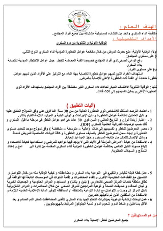 ‫:‬   ‫اهلدف العام‬
                                   ‫يكبفحخ انذاء انغكش٘ ٔانحذ يٍ اَزؾبسِ كًغئٕنٛخ يؾزشكخ ثٍٛ عًٛغ أفشاد انًغزًغ .‬
                                                                               ‫األهداف التفصيلية :‬
                                      ‫انٕلبٚخ األٔنٛخ ٔ انضبَٕٚخ يٍ داء انغكش٘‬

            ‫أٔال: انٕلبٚخ األٔنٛخ: يُغ حذٔس انًشك يٍ خالل يكبفحخ ػٕايم انخيٕسح انًئدٚخ نذاء انغكش٘ انُٕع انضبَٙ.‬
                                                                                            ‫ا) ػهٗ يغزٕٖ انًغزًغ:‬
 ‫س فغ انٕػٙ انقحٙ نذ٘ أفشاد انًغزًغ خقٕفب انفئخ انًؼشمخ نهخيش حٕل ػٕايم االخزيبس انًٕدٚخ نإلفبثخ‬
                                                                                            ‫ثذاء انغكش٘‬
                                                                                              ‫ة) ػهٗ يغزٕٖ انفشد:‬
     ‫اعزٓذاف األفشاد انزٍٚ نذٚٓى ػٕايم خيٕسح نإلفبثخ ثٓزا انذاء يغ انزشكٛض ػهٗ األفشاد انزٍٚ نذٚٓى ػٕايم‬
                                                         ‫خيٕسح يزؼذدح أ٘ انفئخ راد انخيٕسح األػهٗ نإلفبثخ ثبنًشك.‬

       ‫صبَٛب : انٕلبٚخ انضبَٕٚخ االكزؾبف انًجكش نحبالد داء انغكش٘ انغٛش يكزؾفخ ثٍٛ أفشاد انًغزًغ ثبعزٓذاف األفشاد رٔ٘‬
                                                                   ‫انخيٕسح األػهٗ ٔ ًٚكٍ رمغًٛٓى انٗ صالس فئبد:‬


                                              ‫(آنٛبد انزيجٛك )‬
‫1 - اػزًبد انزشفذ انًُزظى نألؽخبؿ رٔ٘ انخو ٔسح انؼبنٛخ يٍ عٍ 03 عُخ فًب فٕق ػهٙ ٔفك انًُٕرط انًزفك ػهّٛ‬
         ‫ٔ دنٛم انؼبيهٍٛ نًكبفحخ ػٕايم انخيٕسح ٔ دنٛم اإلعشاءاد ٔ رٕفٛش انجُٛخ ٔ انًٕاسد انالصيخ نهمٛبو ثزنك. .‬
‫2 - اػزجبس صٚبدح انٕصٌ ٔ انزبسٚخ انؼبئهٙ ٔ انغٍ فٕق 03 ػبيب ْٙ أْى ػٕايم انخيش فٙ يشحهخ يب لجم انغكش٘ ٔ‬
                                                              ‫رنك حغت رٕفٛبد انفذسانٛخ انؼبنًٛخ نهغكش٘ (‪.)IDF‬‬
‫3 - حقش انًؼشمٍٛ نهخيش ٔ رمغًٛٓى انٙ فئبد (ػبنٛخ – يزٕعيخ – يُخفنخ ) ٔفك ًَٕرط يٕحذ نزحذٚذ يغزٕٖ‬
     ‫انخيٕسح ٔ اٚغبد عغم نهًؼشمٍٛ نهخيش ثزقُٛف يغزٕٖ انخيٕسح ٔ كبفخ انجٛبَبد انؾخقٛخ نهًشٚل ؽبيهخ‬
                                                 ‫ٔعبئم االرقبل نهزًكٍ يٍ يزبثؼخ انًشٚل ٔ حغض انًٕاػٛذ نهؼٛبدح.‬
 ‫4 - االعزفبدح يٍ ػٛبدح األ يشاك انًضيُخ فٙ األٚبو انزٙ ال ٕٚعذ فٛٓب يٕاػٛذ نهًشمٗ ٔ اعزخذايٓب كؼٛبدح نألفحبء ٔ‬
 ‫ايظ ٔ اػذاد‬       ‫ارجبع يغٕدح انذنٛم انخبؿ ثًكبفحخ ػٕايم انخيٕسح انًئدٚخ نذاء انغكش٘ انًمذيخ يٍ اداسح انجش‬
                                                                                    ‫انًُبرط ٔ انغغالد انًيهٕثخ.‬




 ‫5 - ػًم خيخ لبثهخ نهمٛبط ٔانزمٛٙو فٙ انزٕػٛخ ثذاء انغكش٘ ٔ ينبػفبرّ ٔ كٛفٛخ انٕلبٚخ يُّ يٍ خالل انزٕافم ٔ‬
 ‫انزُغٛك يغ انميبػبد انحكٕيٛخ األخشٖ ٔ انمبء انًحبمشاد ٔ البيخ انُذٔاد فٙ انًئعغبد انزبثؼخ نٓب انٕالؼخ فٙ‬
‫َيبق يُيمخ خذيب د انًشكض انقحٙ كبنًذاسط ( ثٍُٛ ٔ ثُبد ) ٔ انًغبعذ ٔ انذٔائش انحكٕيٛخ ٔ انغًؼٛبد انخٛشٚخ‬
‫ٔ نغبٌ أفذلبء ٔ فذٚمبد انقحخ ٔ رٕػٛخ انًشاعؼٍٛ نهًشكض انقحٙ يٍ خالل انًحبمشاد ٔ انذٔائش انزهفضَٕٚٛخ‬
‫داخم انًشكض اٌ ٔعذد ٔ انزٕافم يغ اداسح انزٕػٛخ ثبنًُيمخ / انًحبفظخ نزٕفٛش انًبدح اإلػاليٛخ انؼهًٛخ انالصيخ ٔ‬
                                                                ‫االعزفبدح يٍ انًضمفٍٛ انزٍٚ رى رؤْٛهٓى كًذسثٍٛ.‬
    ‫6 - ػًم نٕحبد اسؽبدٚخ رٕػٕٚخ ثًئؽشاد انزحكى انغٛذ ثذاء انغكش٘ نزؤخٛش انًنبػفبد كغكش انذو انقبئى ٔ ثؼذ‬
                               ‫يٕعهٕثٍٛ .‬‫األكم ثغبػزٍٛ ٔ مغو انذو ٔ ؽحٕو انذو ٔ َغجخ انغهٕكٕص انًشرجو ثبنٓٙ‬


                                                                                              ‫يٍ ْى انًغزٓذفٍٛ ؟‬
                                                   ‫عًٛغ انًؼشمٍٛ نخيش اإلفبثخ ثذاء انغكش٘‬
 
