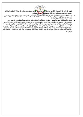 ‫يُٓى انٗ انًشاكض انقحٛخ انمشٚجخ يٍ يُبصنٓى يغ أًْٛخ رٕاعذ يُغك يذسة فٙ كم يشكض العزمجبل انحبالد‬
                                           ‫ٔرغٓٛم اعشاءاد رغغٛهٓب ٔيٍ صًخ يزبثؼزٓب فٙ انًشكض انقحٙ‬
 ‫‪ ‬سفذ يكبفآد يغضٚخ نهؼبيهٍٛ ثبنًشاكض انقحٛخ نهًزًٛضٍٚ يٍ ْى فٙ ػًهٛخ انزغغٛم ٔسثيٓب ثزحغٍٛ يغزٕٖ‬
                                                                       ‫انخذيخ انًمذيخ نهًكزؾفٍٛ انغذد0‬
       ‫‪ ‬انزذخم انضبنش لبفهخ يزحشكخ يغٓضح ثبنمٕٖ انؼبيهخ ٔاألعٓضح ٔانُؾشاد انزٕػٕٚخ رٓذف انٗ انٕفٕل انٗ‬
‫انًٕاىٍُٛ فٙ انًُبىك انُبئٛخ ٔانزٕافم يؼٓى ٔسفغ يغزٕٖ انٕػٙ انقحٙ نذٚٓى ثبإلمبفخ انٗ انكؼ ف انًجكش‬
    ‫ػٍ انذاء انغكش٘ ٔمغو انذو يًب عٕف ٚكٌٕ نّ ثبنغ األصش نذٚٓى ٔٚؾؼش يزهمٙ انخذيخ فٙ انًُبىك انُبئٛخ‬
‫ثًذٖ حشؿ ٔصاسح انقحخ يزًضهخ فٙ انؾئٌٕ انقحٛخ ثًُيمخ انشٚبك ْٔٙ رنيهغ ثبنًٓبو انٕلبئٛخ ٔانؼالعٛخ‬
‫ٔانزؤْٛهٛخ نهًٕاىٍُٛ يٍ خالل حًالد انزٕػٛخ إلمبفخ يًٓخ نزهك انغٕٓد يٍ أعم انحذ يٍ اَزؾبس ٔيكبفحخ رنك‬
                                                                                            ‫انًشك 0‬
 