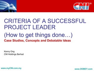 CRITERIA OF A SUCCESSFUL
  PROJECT LEADER
  (How to get things done…)
  Case Studies, Concepts and Debatable Ideas


  Kenny Ong
  CNI Holdings Berhad




www.myCNI.com.my                               www.OOBEY.com
 