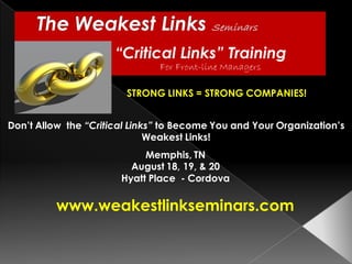“Critical Links” Training
                               For Front-line Managers

                        STRONG LINKS = STRONG COMPANIES!


Don’t Allow the “Critical Links” to Become You and Your Organization’s
                              Weakest Links!
                            Memphis, TN
                         August 18, 19, & 20
                       Hyatt Place - Cordova

          www.weakestlinkseminars.com
 