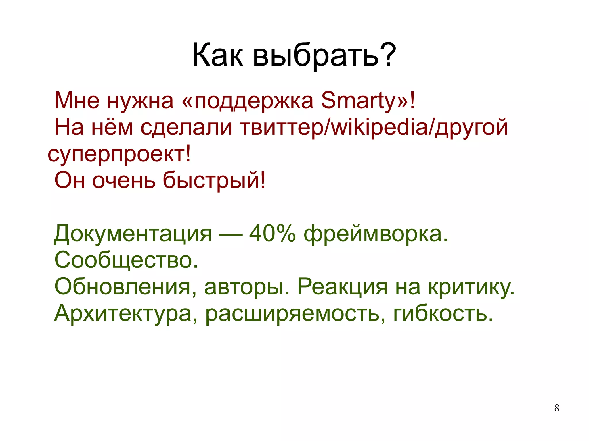 
      
       Как выбрать? 
      
     
      
       
        
         Мне нужна «поддержка Smarty»! 
        
        
         На нём сделали твиттер/wikipedia/другой суперпроект! 
        
        
         Он очень быстрый! 
        
       
       
        
         
        
       
       
        
         Документация — 40% фреймворка. 
        
        
         Сообщество. 
        
        
         Обновления, авторы. Реакция на критику. 
        
        
         Архитектура, расширяемость, гибкость. 
        
       
      
     