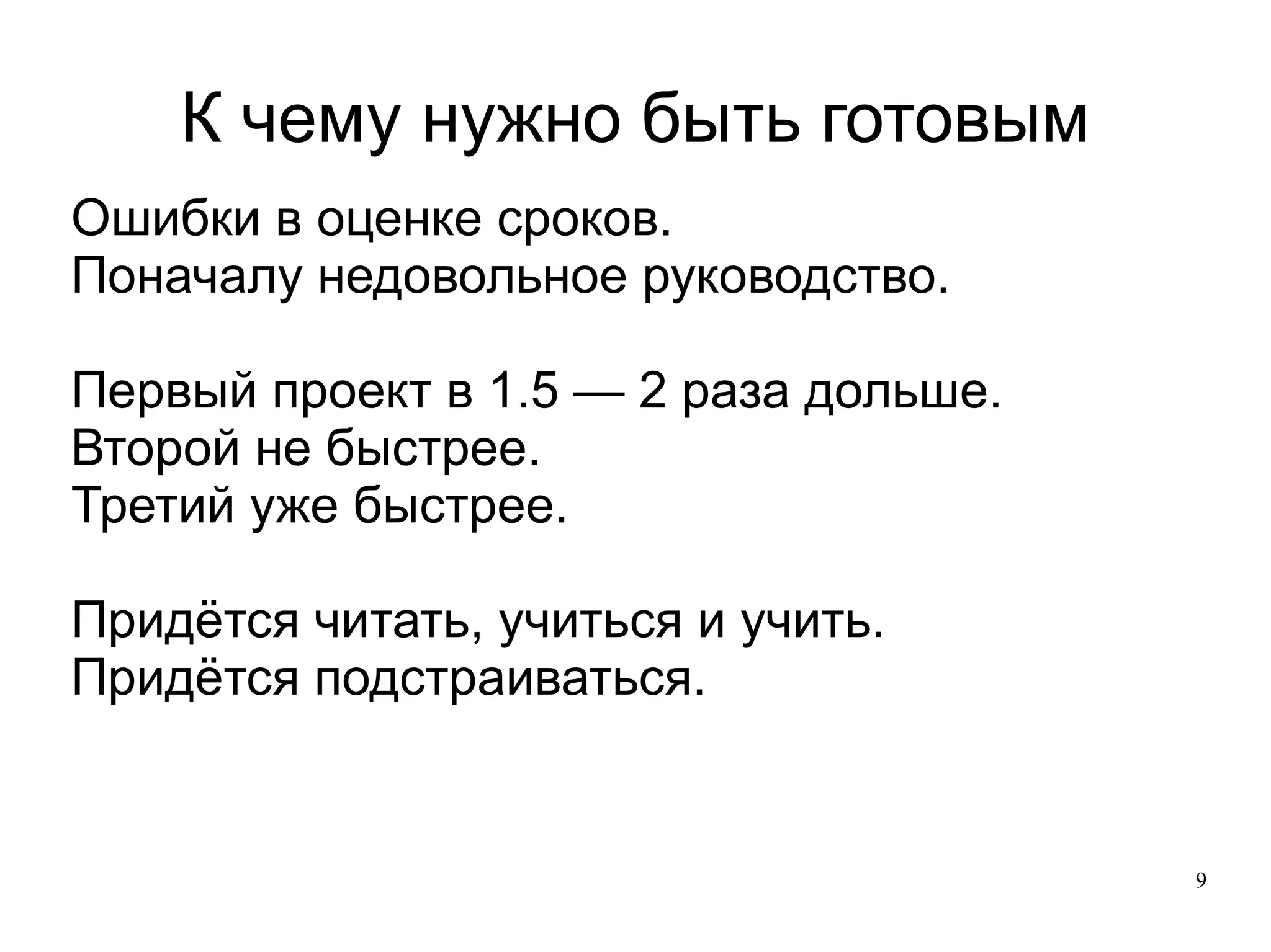 
      
       К чему нужно быть готовым 
      
     
      
       
        
         Ошибки в оценке сроков. 
        
        
         Поначалу недовольное руководство. 
         
        
        
         Первый проект в 1.5 — 2 раза дольше. 
        
        
         Второй не быстрее. 
        
        
         Третий уже быстрее. 
         
        
        
         Придётся читать, учиться и учить. 
        
        
         Придётся подстраиваться. 
        
       
       
      
     