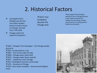 2. Historical Factors Jean Baptist Point DuSable was the first non-Indian resident known to build a house on Chicago. He lived from 1745-1818. Chicago used to be called Fort Dearborn. 1673- First Europeans discover the Chicago area 1833 – Chicago’s first newspaper – the Chicago weekly democrat 1837- incorporated as a city 1867 – first tunnel under the lake 1869 – Chicago water tower built 1873 – Chicago public library opened 1877 -  telephones reach Chicago 1927- Buckingham fountain constructed 1673 – discovery of Chicago 1973- sears tower complete – become world highest tower Jean Baptist Point DuSable wanted to live in Chicago because it was really convenient for trading. He sent wheat, breads, meats and fur to trading posts in Detroit and cananda.  