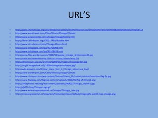 URL’S http://egov.cityofchicago.org/city/webportal/portalEntityHomeAction.do?entityName=Environment&entityNameEnumValue=13 http://www.wordtravels.com/Cities/Illinois/Chicago/Climate http://www.aviewoncities.com/chicago/chicagohistory.htm http://library.thinkquest.org/CR0215480/dusable.htm http://www.city-data.com/city/Chicago-Illinois.html http://www.infoplease.com/ipa /A0763098.html http://www.infoplease.com/ipa/A0 108493.html http://oznia.files.wordpress.com/2008/04/purple_chicago_skylineresized2.jpg http://www.enchantedlearning.com/usa/states/illinois/map.GIF http://illinoisissues.uis.edu/archives/2008/05/images/chicagogarden.jpg   http://img16.imageshack.us/i/1800schicagocentraldepo.jpg/ http://wiki.answers.com/Q/How_many_feet_is_Chicago_above_sea_level http://www.wordtravels.com/Cities/Illinois/Chicago/Climate http://www.ritzreport.com/wp-content/themes/thesis_16/custom/rotator/american-flag-2a.jpg http://www.flagsbay.com/flag/wp-content/uploads/2008/05/flag-of-illinois1.png http://1001photos.net/blog/wp-content/uploads/2008/07/chicago_skyline1.jpg http://djeff.fr/img/Chicago-Logo.gif http://www.wheretogetapassport.net/images/Chicago_Lake.jpg http://smeeze.gooseman.cz/shop/skin/frontend/smeeze/default/images/gfx-world-map-chicago.png 