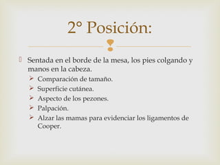 2° Posición: 
 
 Sentada en el borde de la mesa, los pies colgando y 
manos en la cabeza. 
 Comparación de tamaño. 
 Superficie cutánea. 
 Aspecto de los pezones. 
 Palpación. 
 Alzar las mamas para evidenciar los ligamentos de 
Cooper. 
 