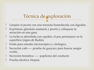 Técnica de exploración 
 
 Limpiar el pezón con una torunda humedecida con algodón. 
 Exprímase glándula mamaria y pezón y colóquese la 
secreción en una gasa. 
 La leche es absorbida con rapidéz, el pus permanece en la 
superficie (signo de Budin). 
 Frotis para estudio microscópico y citológico. 
 Secreción café----- prueba de guayaco para buscar sangre 
oculta. 
 Secreción hemática ----- papiloma del conducto 
 Prueba efectiva: biopsia 
 