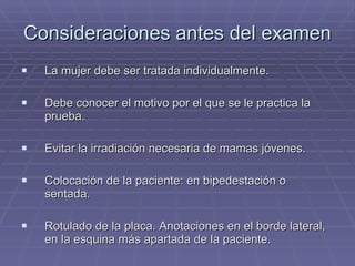 Consideraciones antes del examen La mujer debe ser tratada individualmente. Debe conocer el motivo por el que se le practica la prueba. Evitar la irradiación necesaria de mamas jóvenes. Colocación de la paciente: en bipedestación o sentada. Rotulado de la placa. Anotaciones en el borde lateral, en la esquina más apartada de la paciente. 
