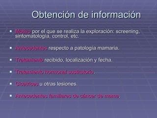 Obtención de información Motivo  por el que se realiza la exploración: screening, sintomatología, control, etc. Antecedentes  respecto a patología mamaria. Tratamiento  recibido, localización y fecha. Tratamiento hormonal sustitutorío . Cicatrices  u otras lesiones. Antecedentes familiares de cáncer de mama . 