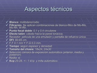 Aspectos técnicos Blanco : molibdeno/rodio Filtración . Se aplican combinaciones de blanco-filtro de Mo-Mo, Mo-Rh, W-Rh. Punto focal doble : 0,1 y 0,4 circulares Efecto talón : cátodo hacía la pared torácica. Receptor: película de una emulsión y pantalla de refuerzo única. DFI : 60-65 cm. F.F 0,1 mm Y F.G 0,3 mm. Tiempo : según espesor y densidad Tamaño del chasis : 18x24, 24x30 Selección cámara de exposición automática (anterior, media y posterior). Rejilla: si Kvp  25-28, +/- 1 kVp  y mAs automático. 