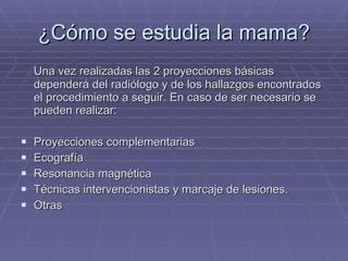 ¿Cómo se estudia la mama? Una vez realizadas las 2 proyecciones básicas dependerá del radiólogo y de los hallazgos encontrados el procedimiento a seguir. En caso de ser necesario se pueden realizar: Proyecciones complementarias Ecografía Resonancia magnética Técnicas intervencionistas y marcaje de lesiones. Otras 