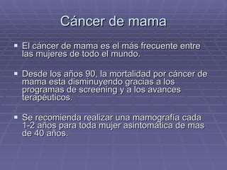 Cáncer de mama El cáncer de mama es el más frecuente entre las mujeres de todo el mundo. Desde los años 90, la mortalidad por cáncer de mama esta disminuyendo gracias a los programas de screening y a los avances terapéuticos. Se recomienda realizar una mamografía cada 1-2 años para toda mujer asintomática de mas de 40 años. 