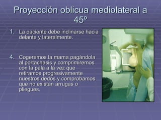 Proyección oblicua mediolateral a 45º La paciente debe inclinarse hacia delante y lateralmente. Cogeremos la mama pagándola al portachasis y comprimiremos con la pala a la vez que retiramos progresivamente nuestros dedos y comprobamos que no existan arrugas o pliegues. 