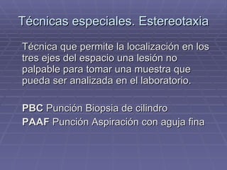 Técnicas especiales. Estereotaxia Técnica que permite la localización en los tres ejes del espacio una lesión no palpable para tomar una muestra que pueda ser analizada en el laboratorio. PBC  Punción Biopsia de cilindro PAAF  Punción Aspiración con aguja fina 