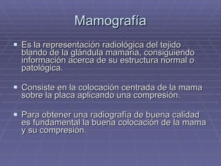 Mamografía Es la representación radiológica del tejido blando de la glándula mamaria, consiguiendo información acerca de su estructura normal o patológica. Consiste en la colocación centrada de la mama sobre la placa aplicando una compresión. Para obtener una radiografía de buena calidad es fundamental la buena colocación de la mama y su compresión. 