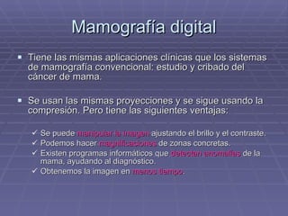 Mamografía digital Tiene las mismas aplicaciones clínicas que los sistemas de mamografía convencional: estudio y cribado del cáncer de mama. Se usan las mismas proyecciones y se sigue usando la compresión. Pero tiene las siguientes ventajas: Se puede  manipular la imagen  ajustando el brillo y el contraste. Podemos hacer  magnificaciones  de zonas concretas. Existen programas informáticos que  detectan anomalías  de la mama, ayudando al diagnóstico. Obtenemos la imagen en  menos tiempo . 