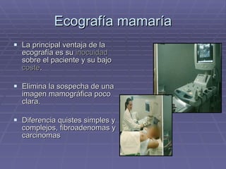 Ecografía mamaría La principal ventaja de la ecografía es su  inocuidad  sobre el paciente y su bajo  coste . Elimina la sospecha de una imagen mamográfica poco clara. Diferencia quistes simples y complejos, fibroadenomas y carcinomas 