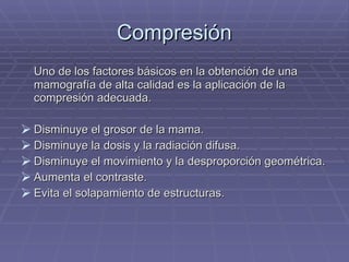 Compresión Uno de los factores básicos en la obtención de una mamografía de alta calidad es la aplicación de la compresión adecuada. Disminuye el grosor de la mama. Disminuye la dosis y la radiación difusa. Disminuye el movimiento y la desproporción geométrica. Aumenta el contraste. Evita el solapamiento de estructuras. 