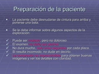 Preparación de la paciente La paciente debe desnudarse de cintura para arriba y ponerse una bata. Se le debe informar sobre algunos aspectos de la exploración: Puede ser  molesto , pero no doloroso. El examen  no daña sus   pechos . No dura mucho,  solo unos segundos  por cada placa. Si resulta incomodo, no dude en decirlo. La compresión es imprescindible  para obtener buenas imágenes y ver los detalles con claridad. 