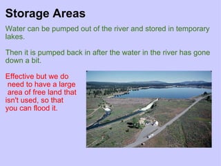 Storage Areas Water can be pumped out of the river and stored in temporary lakes.   Then it is pumped back in after the water in the river has gone down a bit.     Effective but we do   need to have a large   area of free land that  isn't used, so that  you can flood it.    