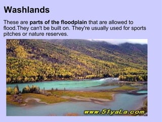Washlands These are  parts of the floodplain  that are allowed to flood.They can't be built on. They're usually used for sports pitches or nature reserves. 