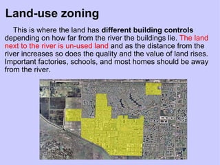 Land-use zoning      This is where the land has  different building controls  depending on how far from the river the buildings lie.  The land next to the river is un-used land   and as the distance from the river increases so does the quality and the value of land rises. Important factories, schools, and most homes should be away from the river. 
