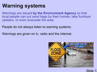Warning systems Warnings are issued  by the Environment Agency  so that local people can put sand bags by their homes, take furniture upstairs, or even evacuate the area.   People do not always listen to warning systems. Warnings are given on tv, radio and the internet. Slide 13 
