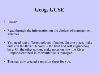 Geog. GCSE P84-85 Read through the information on the choices of management schemes You need two different colours of paper. On one piece, make notes on the River Derwent – the hard and soft engineering here. On the other colour, make notes on how the River Limpopo/Zambesi in Mozambique is managed. This has now created a revision sheet for you. 