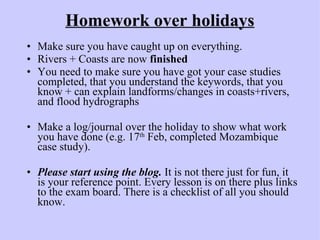 Homework over holidays Make sure you have caught up on everything. Rivers + Coasts are now  finished You need to make sure you have got your case studies completed, that you understand the keywords, that you know + can explain landforms/changes in coasts+rivers, and flood hydrographs Make a log/journal over the holiday to show what work you have done (e.g. 17 th  Feb, completed Mozambique case study). Please start using the blog.  It is not there just for fun, it is your reference point. Every lesson is on there plus links to the exam board. There is a checklist of all you should know. 