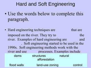 Hard and Soft Engineering Use the words below to complete this paragraph. Hard engineering techniques are   that are imposed on the river. They try to     the river.  Examples of hard engineering are   and  .  Soft engineering started to be used in the 1990s.  Soft engineering methods work with the river and use   processes. Examples include   and  . dams  structures natural afforestation flood walls land-use zoning control 