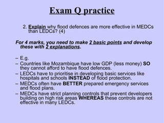Exam Q practice 2.  Explain  why flood defences are more effective in MEDCs    than LEDCs? (4) For 4 marks, you need to make  2 basic points  and develop these with  2 explanations .  E.g. Countries like Mozambique have low GDP (less money)  SO  they cannot afford to have flood defences. LEDCs have to prioritise in developing basic services like hospitals and schools  INSTEAD  of flood protection. MEDCs often have  BETTER  prepared emergency services and flood plans. MEDCs have strict planning controls that prevent developers building on high risk areas  WHEREAS  these controls are not effective in many LEDCs. 