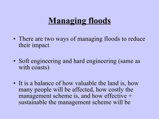 Managing floods There are two ways of managing floods to reduce their impact Soft engineering and hard engineering (same as with coasts) It is a balance of how valuable the land is, how many people will be affected, how costly the management scheme is, and how effective + sustainable the management scheme will be 