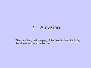 Abrasion The scratching and scraping of the river bed and banks by the stones and sand in the river 