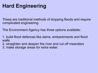 Hard Engineering These are traditional methods of stopping floods and require complicated engineering.  The Environment Agency has three options available:   1. build flood defences like dams, embankments and flood walls 2. straighten and deepen the river and cut off meanders 3. make storage areas for extra water. 