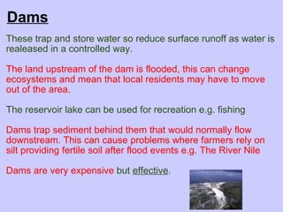 Dams These trap and store water so reduce surface runoff as water is realeased in a controlled way.   The land upstream of the dam is flooded, this can change ecosystems and mean that local residents may have to move out of the area.    The reservoir lake can be used for recreation e.g. fishing   Dams trap sediment behind them that would normally flow downstream. This can cause problems where farmers rely on silt providing fertile soil after flood events e.g. The River Nile   Dams are very expensive   but  effective . 