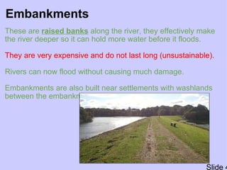 Embankments These are  raised banks  along the river, they effectively make the river deeper so it can hold more water before it floods.   They are very expensive and do not last long (unsustainable).    Rivers can now flood without causing much damage. Embankments are also built near settlements with washlands between the embankments and the river.   Slide 4 