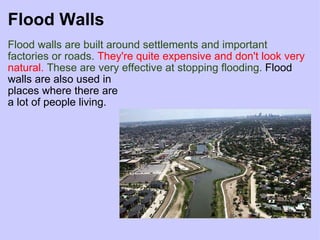Flood Walls Flood walls are built around settlements and important   factories or roads.   They're quite expensive and don't look very natural.  These are very effective at stopping flooding.  Flood walls are also used in  places where there are a lot of people living. 