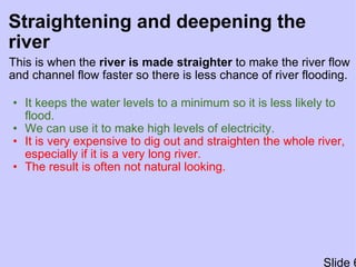 Straightening and deepening the river This is when the  river is made straighter  to make the river flow and channel flow faster so there is less chance of river flooding. It keeps the water levels to a minimum so it is less likely to flood. We can use it to make high levels of electricity. It is very expensive to dig out and straighten the whole river, especially if it is a very long river. The result is often not natural looking. Slide 6 