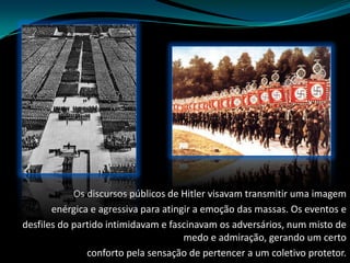 Os discursos públicos de Hitler visavam transmitir uma imagemenérgica e agressiva para atingir a emoção das massas. Os eventos edesfiles do partido intimidavam e fascinavam os adversários, num misto de medo e admiração, gerando um certoconforto pela sensação de pertencer a um coletivo protetor.
