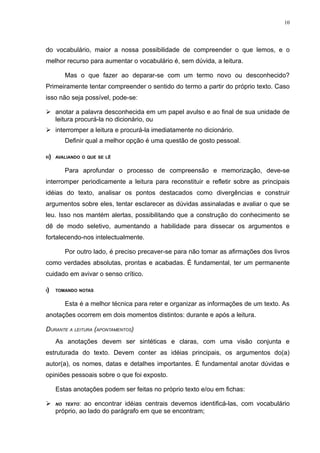 10




do vocabulário, maior a nossa possibilidade de compreender o que lemos, e o
melhor recurso para aumentar o vocabulário é, sem dúvida, a leitura.

        Mas o que fazer ao deparar-se com um termo novo ou desconhecido?
Primeiramente tentar compreender o sentido do termo a partir do próprio texto. Caso
isso não seja possível, pode-se:

 anotar a palavra desconhecida em um papel avulso e ao final de sua unidade de
  leitura procurá-la no dicionário, ou
 interromper a leitura e procurá-la imediatamente no dicionário.
        Definir qual a melhor opção é uma questão de gosto pessoal.

H)   AVALIANDO O QUE SE LÊ


        Para aprofundar o processo de compreensão e memorização, deve-se
interromper periodicamente a leitura para reconstituir e refletir sobre as principais
idéias do texto, analisar os pontos destacados como divergências e construir
argumentos sobre eles, tentar esclarecer as dúvidas assinaladas e avaliar o que se
leu. Isso nos mantém alertas, possibilitando que a construção do conhecimento se
dê de modo seletivo, aumentando a habilidade para dissecar os argumentos e
fortalecendo-nos intelectualmente.

        Por outro lado, é preciso precaver-se para não tomar as afirmações dos livros
como verdades absolutas, prontas e acabadas. É fundamental, ter um permanente
cuidado em avivar o senso crítico.

I)   TOMANDO NOTAS


        Esta é a melhor técnica para reter e organizar as informações de um texto. As
anotações ocorrem em dois momentos distintos: durante e após a leitura.

DURANTE A LEITURA (APONTAMENTOS)
     As anotações devem ser sintéticas e claras, com uma visão conjunta e
estruturada do texto. Devem conter as idéias principais, os argumentos do(a)
autor(a), os nomes, datas e detalhes importantes. É fundamental anotar dúvidas e
opiniões pessoais sobre o que foi exposto.

     Estas anotações podem ser feitas no próprio texto e/ou em fichas:

    NO TEXTO: ao encontrar idéias centrais devemos identificá-las, com vocabulário
     próprio, ao lado do parágrafo em que se encontram;
 