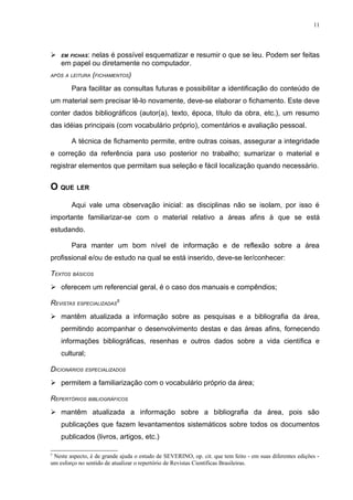 11




   EM FICHAS:
             nelas é possível esquematizar e resumir o que se leu. Podem ser feitas
    em papel ou diretamente no computador.
APÓS A LEITURA (FICHAMENTOS)

        Para facilitar as consultas futuras e possibilitar a identificação do conteúdo de
um material sem precisar lê-lo novamente, deve-se elaborar o fichamento. Este deve
conter dados bibliográficos (autor(a), texto, época, título da obra, etc.), um resumo
das idéias principais (com vocabulário próprio), comentários e avaliação pessoal.

        A técnica de fichamento permite, entre outras coisas, assegurar a integridade
e correção da referência para uso posterior no trabalho; sumarizar o material e
registrar elementos que permitam sua seleção e fácil localização quando necessário.


O QUE LER
        Aqui vale uma observação inicial: as disciplinas não se isolam, por isso é
importante familiarizar-se com o material relativo a áreas afins à que se está
estudando.

        Para manter um bom nível de informação e de reflexão sobre a área
profissional e/ou de estudo na qual se está inserido, deve-se ler/conhecer:

TEXTOS BÁSICOS
 oferecem um referencial geral, é o caso dos manuais e compêndios;

REVISTAS ESPECIALIZADAS5
 mantêm atualizada a informação sobre as pesquisas e a bibliografia da área,
    permitindo acompanhar o desenvolvimento destas e das áreas afins, fornecendo
    informações bibliográficas, resenhas e outros dados sobre a vida científica e
    cultural;

DICIONÁRIOS ESPECIALIZADOS
 permitem a familiarização com o vocabulário próprio da área;

REPERTÓRIOS BIBLIOGRÁFICOS
 mantêm atualizada a informação sobre a bibliografia da área, pois são
    publicações que fazem levantamentos sistemáticos sobre todos os documentos
    publicados (livros, artigos, etc.)

5
 Neste aspecto, é de grande ajuda o estudo de SEVERINO, op. cit. que tem feito - em suas diferentes edições -
um esforço no sentido de atualizar o repertório de Revistas Científicas Brasileiras.
 