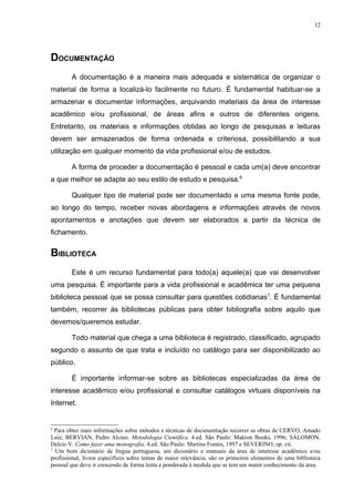 12




DOCUMENTAÇÃO
        A documentação é a maneira mais adequada e sistemática de organizar o
material de forma a localizá-lo facilmente no futuro. É fundamental habituar-se a
armazenar e documentar informações, arquivando materiais da área de interesse
acadêmico e/ou profissional, de áreas afins e outros de diferentes origens.
Entretanto, os materiais e informações obtidas ao longo de pesquisas e leituras
devem ser armazenados de forma ordenada e criteriosa, possibilitando a sua
utilização em qualquer momento da vida profissional e/ou de estudos.

        A forma de proceder a documentação é pessoal e cada um(a) deve encontrar
a que melhor se adapte ao seu estilo de estudo e pesquisa.6

        Qualquer tipo de material pode ser documentado e uma mesma fonte pode,
ao longo do tempo, receber novas abordagens e informações através de novos
apontamentos e anotações que devem ser elaborados a partir da técnica de
fichamento.


BIBLIOTECA
        Este é um recurso fundamental para todo(a) aquele(a) que vai desenvolver
uma pesquisa. É importante para a vida profissional e acadêmica ter uma pequena
biblioteca pessoal que se possa consultar para questões cotidianas7. É fundamental
também, recorrer às bibliotecas públicas para obter bibliografia sobre aquilo que
devemos/queremos estudar.

        Todo material que chega a uma biblioteca é registrado, classificado, agrupado
segundo o assunto de que trata e incluído no catálogo para ser disponibilizado ao
público.

        É importante informar-se sobre as bibliotecas especializadas da área de
interesse acadêmico e/ou profissional e consultar catálogos virtuais disponíveis na
Internet.


6
  Para obter mais informações sobre métodos e técnicas de documentação recorrer as obras de CERVO, Amado
Luiz; BERVIAN, Pedro Alcino. Metodologia Científica. 4.ed. São Paulo: Makron Books, 1996; SALOMON,
Delcio V. Como fazer uma monografia. 4.ed. São Paulo: Martins Fontes, 1997 e SEVERINO, op. cit.
7
  Um bom dicionário de língua portuguesa, um dicionário e manuais da área de interesse acadêmico e/ou
profissional, livros específicos sobre temas de maior relevância, são os primeiros elementos de uma biblioteca
pessoal que deve ir crescendo de forma lenta e ponderada à medida que se tem um maior conhecimento da área.
 