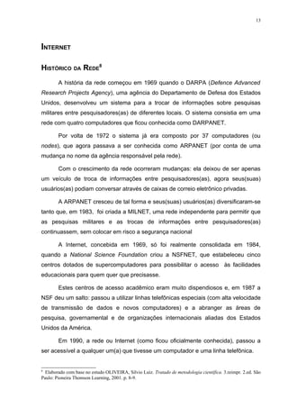 13




INTERNET

HISTÓRICO DA REDE8
        A história da rede começou em 1969 quando o DARPA (Defence Advanced
Research Projects Agency), uma agência do Departamento de Defesa dos Estados
Unidos, desenvolveu um sistema para a trocar de informações sobre pesquisas
militares entre pesquisadores(as) de diferentes locais. O sistema consistia em uma
rede com quatro computadores que ficou conhecida como DARPANET.

        Por volta de 1972 o sistema já era composto por 37 computadores (ou
nodes), que agora passava a ser conhecida como ARPANET (por conta de uma
mudança no nome da agência responsável pela rede).

        Com o crescimento da rede ocorreram mudanças: ela deixou de ser apenas
um veículo de troca de informações entre pesquisadores(as), agora seus(suas)
usuários(as) podiam conversar através de caixas de correio eletrônico privadas.

        A ARPANET cresceu de tal forma e seus(suas) usuários(as) diversificaram-se
tanto que, em 1983, foi criada a MILNET, uma rede independente para permitir que
as pesquisas militares e as trocas de informações entre pesquisadores(as)
continuassem, sem colocar em risco a segurança nacional

        A Internet, concebida em 1969, só foi realmente consolidada em 1984,
quando a National Science Foundation criou a NSFNET, que estabeleceu cinco
centros dotados de supercomputadores para possibilitar o acesso às facilidades
educacionais para quem quer que precisasse.

        Estes centros de acesso acadêmico eram muito dispendiosos e, em 1987 a
NSF deu um salto: passou a utilizar linhas telefônicas especiais (com alta velocidade
de transmissão de dados e novos computadores) e a abranger as áreas de
pesquisa, governamental e de organizações internacionais aliadas dos Estados
Unidos da América.

        Em 1990, a rede ou Internet (como ficou oficialmente conhecida), passou a
ser acessível a qualquer um(a) que tivesse um computador e uma linha telefônica.


8
  Elaborado com base no estudo OLIVEIRA, Silvio Luiz. Tratado de metodologia científica. 3.reimpr. 2.ed. São
Paulo: Pioneira Thomson Learning, 2001. p. 8-9.
 