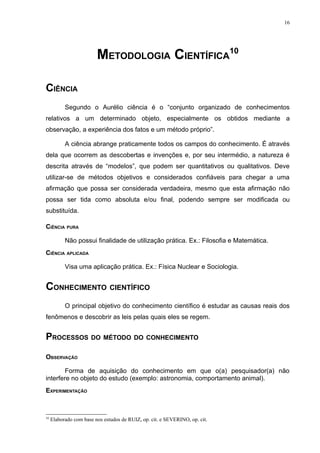 16




                         METODOLOGIA CIENTÍFICA10

CIÊNCIA
           Segundo o Aurélio ciência é o “conjunto organizado de conhecimentos
relativos a um determinado objeto, especialmente os obtidos mediante a
observação, a experiência dos fatos e um método próprio”.

           A ciência abrange praticamente todos os campos do conhecimento. É através
dela que ocorrem as descobertas e invenções e, por seu intermédio, a natureza é
descrita através de “modelos”, que podem ser quantitativos ou qualitativos. Deve
utilizar-se de métodos objetivos e considerados confiáveis para chegar a uma
afirmação que possa ser considerada verdadeira, mesmo que esta afirmação não
possa ser tida como absoluta e/ou final, podendo sempre ser modificada ou
substituída.

CIÊNCIA PURA

           Não possui finalidade de utilização prática. Ex.: Filosofia e Matemática.
CIÊNCIA APLICADA

           Visa uma aplicação prática. Ex.: Física Nuclear e Sociologia.


CONHECIMENTO CIENTÍFICO
           O principal objetivo do conhecimento científico é estudar as causas reais dos
fenômenos e descobrir as leis pelas quais eles se regem.


PROCESSOS DO MÉTODO DO CONHECIMENTO

OBSERVAÇÃO

        Forma de aquisição do conhecimento em que o(a) pesquisador(a) não
interfere no objeto do estudo (exemplo: astronomia, comportamento animal).
EXPERIMENTAÇÃO



10
     Elaborado com base nos estudos de RUIZ, op. cit. e SEVERINO, op. cit.
 