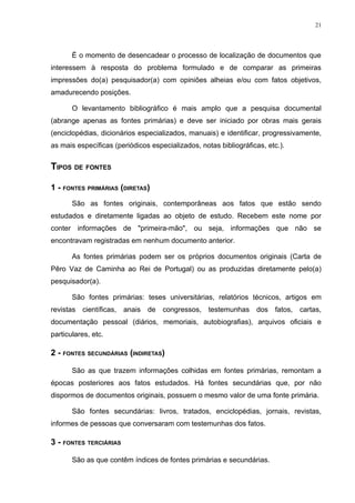 21




       É o momento de desencadear o processo de localização de documentos que
interessem à resposta do problema formulado e de comparar as primeiras
impressões do(a) pesquisador(a) com opiniões alheias e/ou com fatos objetivos,
amadurecendo posições.

       O levantamento bibliográfico é mais amplo que a pesquisa documental
(abrange apenas as fontes primárias) e deve ser iniciado por obras mais gerais
(enciclopédias, dicionários especializados, manuais) e identificar, progressivamente,
as mais específicas (periódicos especializados, notas bibliográficas, etc.).


TIPOS DE FONTES

1 - FONTES PRIMÁRIAS (DIRETAS)
       São as fontes originais, contemporâneas aos fatos que estão sendo
estudados e diretamente ligadas ao objeto de estudo. Recebem este nome por
conter informações de "primeira-mão", ou seja, informações que não se
encontravam registradas em nenhum documento anterior.

       As fontes primárias podem ser os próprios documentos originais (Carta de
Pêro Vaz de Caminha ao Rei de Portugal) ou as produzidas diretamente pelo(a)
pesquisador(a).

       São fontes primárias: teses universitárias, relatórios técnicos, artigos em
revistas científicas, anais de congressos, testemunhas dos fatos, cartas,
documentação pessoal (diários, memoriais, autobiografias), arquivos oficiais e
particulares, etc.

2 - FONTES SECUNDÁRIAS (INDIRETAS)

       São as que trazem informações colhidas em fontes primárias, remontam a
épocas posteriores aos fatos estudados. Há fontes secundárias que, por não
dispormos de documentos originais, possuem o mesmo valor de uma fonte primária.

       São fontes secundárias: livros, tratados, enciclopédias, jornais, revistas,
informes de pessoas que conversaram com testemunhas dos fatos.

3 - FONTES TERCIÁRIAS

       São as que contêm índices de fontes primárias e secundárias.
 