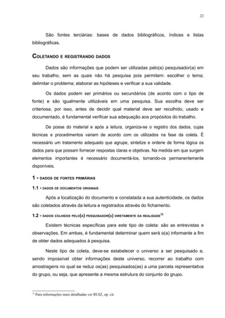 22




           São fontes terciárias: bases de dados bibliográficos, índices e listas
bibliográficas.


COLETANDO E REGISTRANDO DADOS
           Dados são informações que podem ser utilizadas pelo(a) pesquisador(a) em
seu trabalho, sem as quais não há pesquisa pois permitem: escolher o tema;
delimitar o problema; elaborar as hipóteses e verificar a sua validade.

           Os dados podem ser primários ou secundários (de acordo com o tipo de
fonte) e são igualmente utilizáveis em uma pesquisa. Sua escolha deve ser
criteriosa, por isso, antes de decidir qual material deve ser recolhido, usado e
documentado, é fundamental verificar sua adequação aos propósitos do trabalho.

           De posse do material e após a leitura, organiza-se o registro dos dados, cujas
técnicas e procedimentos variam de acordo com os utilizados na fase da coleta. É
necessário um tratamento adequado que agrupe, sintetize e ordene de forma lógica os
dados para que possam fornecer respostas claras e objetivas. Na medida em que surgem
elementos importantes é necessário documentá-los, tornando-os permanentemente
disponíveis.

1 - DADOS DE FONTES PRIMÁRIAS
1.1 - DADOS DE DOCUMENTOS ORIGINAIS

           Após a localização do documento e constatada a sua autenticidade, os dados
são coletados através da leitura e registrados através do fichamento.

1.2 - DADOS COLHIDOS PELO(A) PESQUISADOR(A) DIRETAMENTE DA REALIDADE12

           Existem técnicas específicas para este tipo de coleta: são as entrevistas e
observações. Em ambas, é fundamental determinar quem será o(a) informante a fim
de obter dados adequados à pesquisa.

           Neste tipo de coleta, deve-se estabelecer o universo a ser pesquisado e,
sendo impossível obter informações deste universo, recorrer ao trabalho com
amostragens no qual se reduz os(as) pesquisados(as) a uma parcela representativa
do grupo, ou seja, que apresente a mesma estrutura do conjunto do grupo.



12
     Para informações mais detalhadas ver RUIZ, op. cit.
 