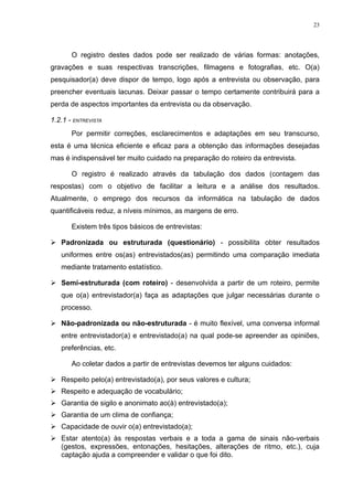 23




       O registro destes dados pode ser realizado de várias formas: anotações,
gravações e suas respectivas transcrições, filmagens e fotografias, etc. O(a)
pesquisador(a) deve dispor de tempo, logo após a entrevista ou observação, para
preencher eventuais lacunas. Deixar passar o tempo certamente contribuirá para a
perda de aspectos importantes da entrevista ou da observação.

1.2.1 - ENTREVISTA
       Por permitir correções, esclarecimentos e adaptações em seu transcurso,
esta é uma técnica eficiente e eficaz para a obtenção das informações desejadas
mas é indispensável ter muito cuidado na preparação do roteiro da entrevista.

       O registro é realizado através da tabulação dos dados (contagem das
respostas) com o objetivo de facilitar a leitura e a análise dos resultados.
Atualmente, o emprego dos recursos da informática na tabulação de dados
quantificáveis reduz, a níveis mínimos, as margens de erro.

       Existem três tipos básicos de entrevistas:

 Padronizada ou estruturada (questionário) - possibilita obter resultados
   uniformes entre os(as) entrevistados(as) permitindo uma comparação imediata
   mediante tratamento estatístico.

 Semi-estruturada (com roteiro) - desenvolvida a partir de um roteiro, permite
   que o(a) entrevistador(a) faça as adaptações que julgar necessárias durante o
   processo.

 Não-padronizada ou não-estruturada - é muito flexível, uma conversa informal
   entre entrevistador(a) e entrevistado(a) na qual pode-se apreender as opiniões,
   preferências, etc.

       Ao coletar dados a partir de entrevistas devemos ter alguns cuidados:

 Respeito pelo(a) entrevistado(a), por seus valores e cultura;
 Respeito e adequação de vocabulário;
 Garantia de sigilo e anonimato ao(à) entrevistado(a);
 Garantia de um clima de confiança;
 Capacidade de ouvir o(a) entrevistado(a);
 Estar atento(a) às respostas verbais e a toda a gama de sinais não-verbais
  (gestos, expressões, entonações, hesitações, alterações de ritmo, etc.), cuja
  captação ajuda a compreender e validar o que foi dito.
 